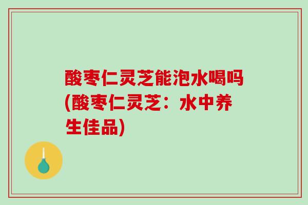 酸枣仁灵芝能泡水喝吗(酸枣仁灵芝：水中养生佳品)