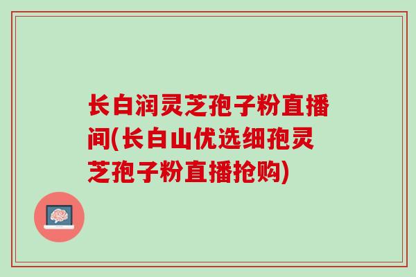 长白润灵芝孢子粉直播间(长白山优选细孢灵芝孢子粉直播抢购)