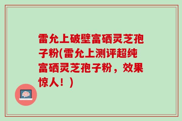 雷允上破壁富硒灵芝孢子粉(雷允上测评超纯富硒灵芝孢子粉，效果惊人！)