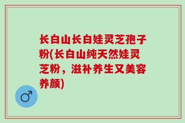 长白山长白娃灵芝孢子粉(长白山纯天然娃灵芝粉，滋补养生又美容养颜)