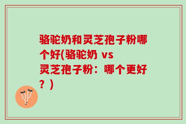 骆驼奶和灵芝孢子粉哪个好(骆驼奶 vs 灵芝孢子粉:哪个更好?) 骆驼奶和灵芝孢子粉哪个好(骆驼奶 vs 灵芝孢子粉:哪个更好?)