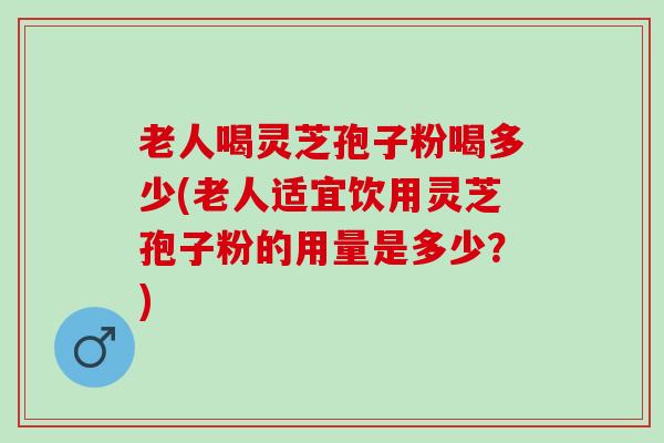 老人喝灵芝孢子粉喝多少(老人适宜饮用灵芝孢子粉的用量是多少？)