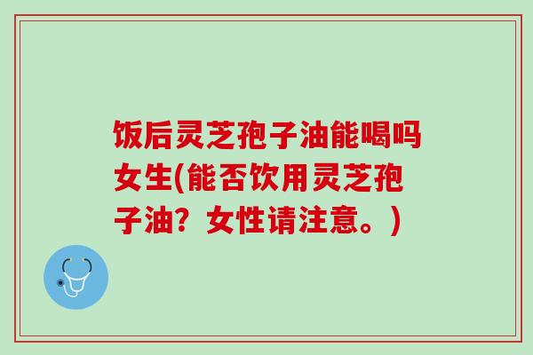 饭后灵芝孢子油能喝吗女生(能否饮用灵芝孢子油？女性请注意。)