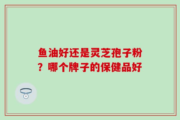鱼油好还是灵芝孢子粉？哪个牌子的保健品好