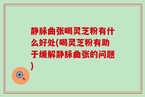 静脉曲张喝灵芝粉有什么好处(喝灵芝粉有助于缓解静脉曲张的问题)