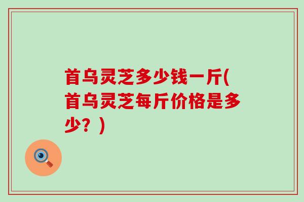 首乌灵芝多少钱一斤(首乌灵芝每斤价格是多少？)