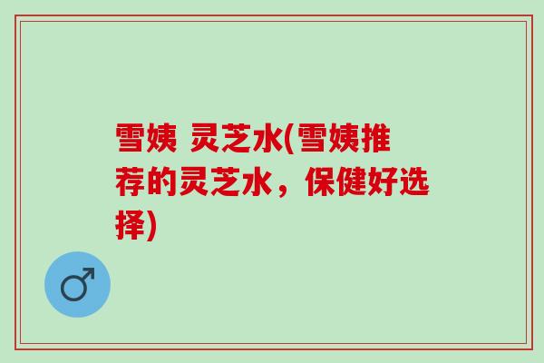 雪姨 灵芝水(雪姨推荐的灵芝水，保健好选择)