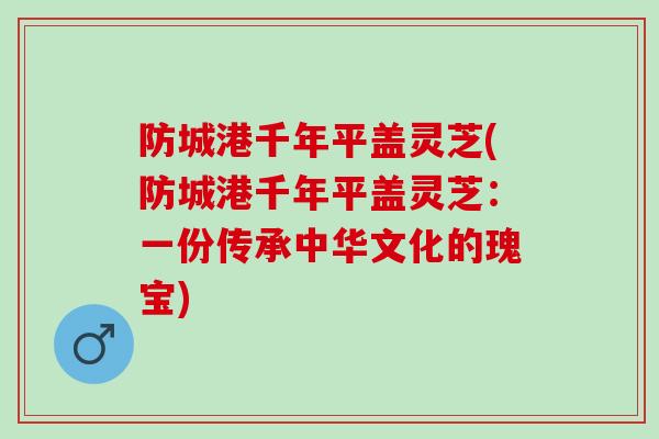 防城港千年平盖灵芝(防城港千年平盖灵芝：一份传承中华文化的瑰宝)