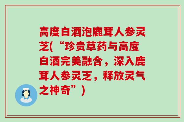 高度白酒泡鹿茸人参灵芝(“珍贵草药与高度白酒完美融合,深入鹿茸人参灵芝,释放灵气之神奇”) 高度白酒泡鹿茸人参灵芝(“珍贵草药与高度白酒完美融合,深入鹿茸人参灵芝,释放灵气之神奇”)