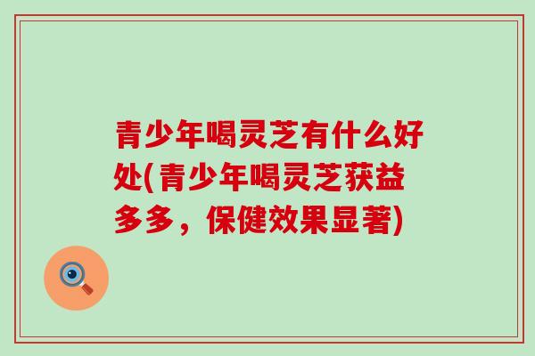 青少年喝灵芝有什么好处(青少年喝灵芝获益多多，保健效果显著)