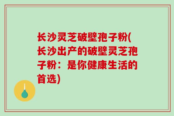 长沙灵芝破壁孢子粉(长沙出产的破壁灵芝孢子粉：是你健康生活的首选)