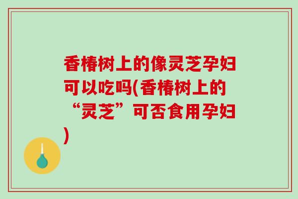 香椿树上的像灵芝孕妇可以吃吗(香椿树上的“灵芝”可否食用孕妇)