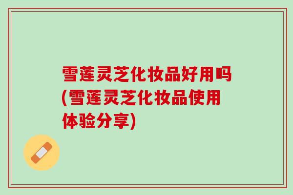 雪莲灵芝化妆品好用吗(雪莲灵芝化妆品使用体验分享)