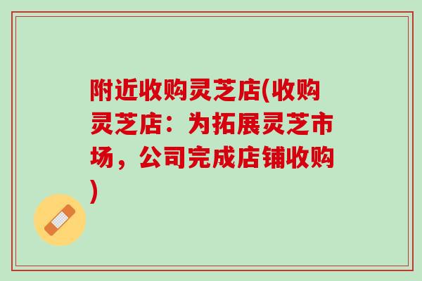 附近收购灵芝店(收购灵芝店：为拓展灵芝市场，公司完成店铺收购)