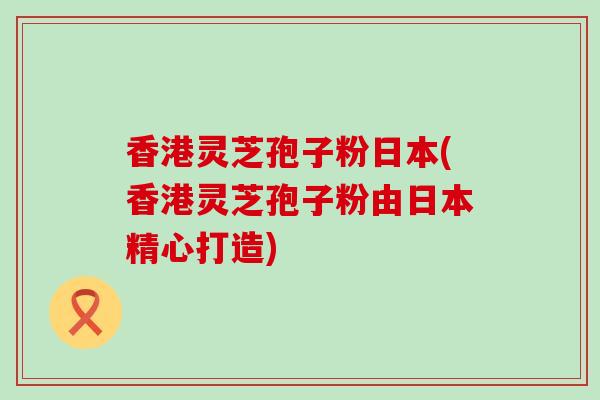 香港灵芝孢子粉日本(香港灵芝孢子粉由日本精心打造)