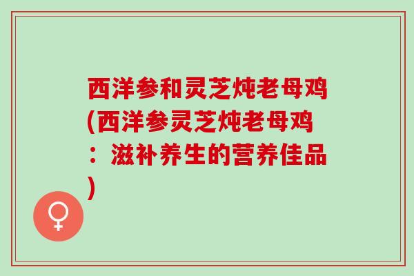 西洋参和灵芝炖老母鸡(西洋参灵芝炖老母鸡：滋补养生的营养佳品)