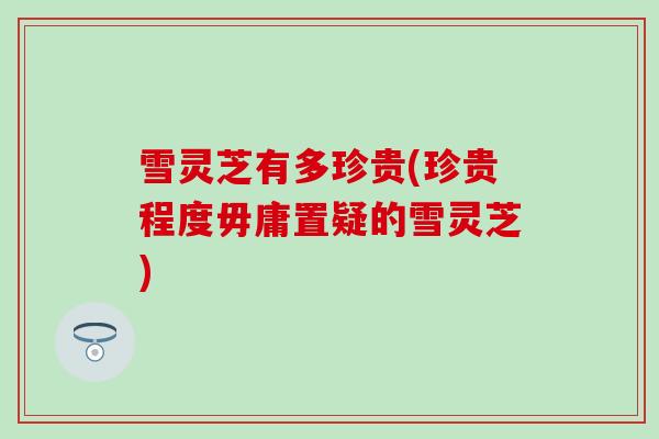 雪灵芝有多珍贵(珍贵程度毋庸置疑的雪灵芝)