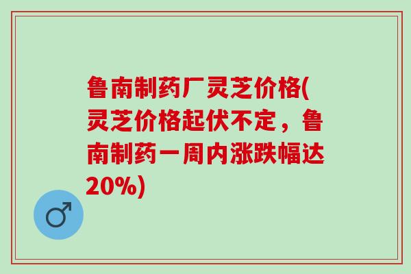 鲁南制药厂灵芝价格(灵芝价格起伏不定，鲁南制药一周内涨跌幅达20%)