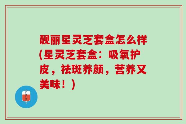 靓丽星灵芝套盒怎么样(星灵芝套盒：吸氧护皮，祛斑养颜，营养又美味！)