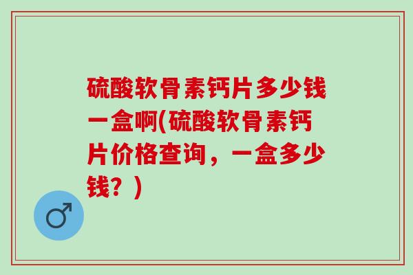 硫酸软骨素钙片多少钱一盒啊(硫酸软骨素钙片价格查询，一盒多少钱？)
