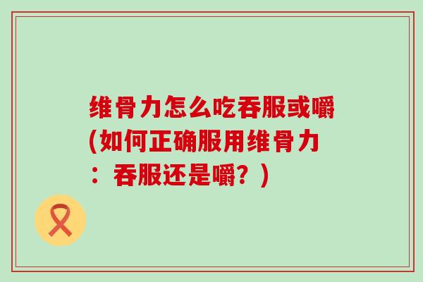 维骨力怎么吃吞服或嚼(如何正确服用维骨力：吞服还是嚼？)