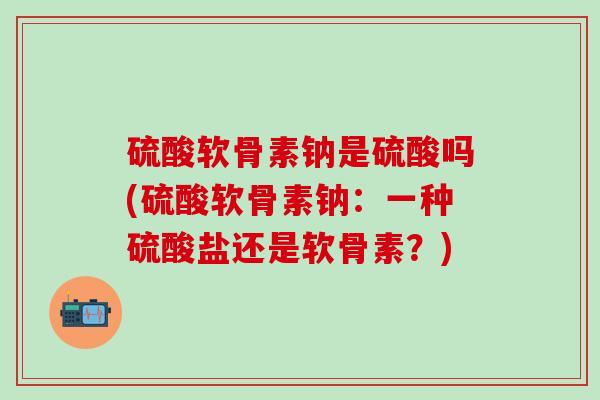 硫酸软骨素钠是硫酸吗(硫酸软骨素钠：一种硫酸盐还是软骨素？)