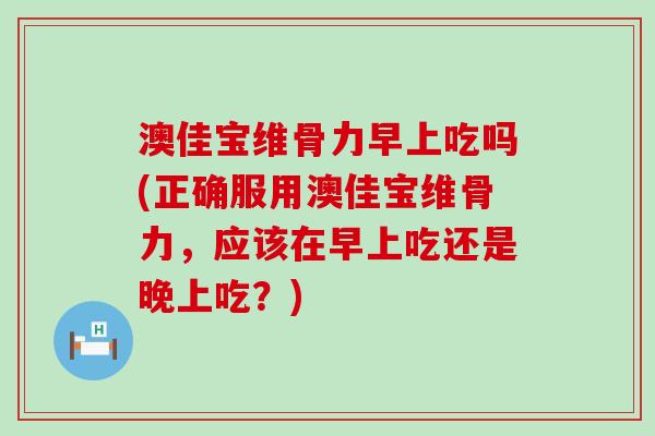 澳佳宝维骨力早上吃吗(正确服用澳佳宝维骨力，应该在早上吃还是晚上吃？)