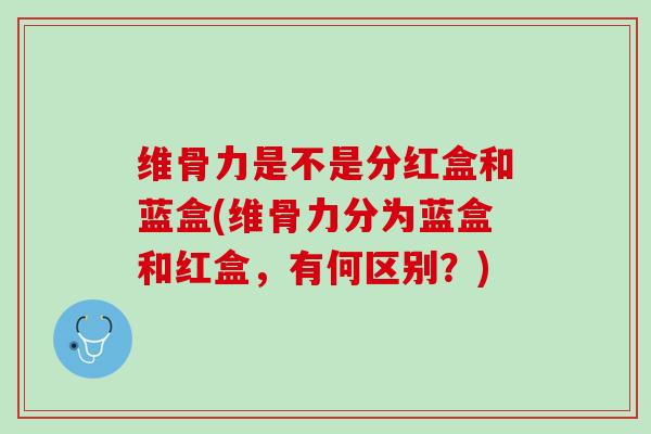 维骨力是不是分红盒和蓝盒(维骨力分为蓝盒和红盒，有何区别？)