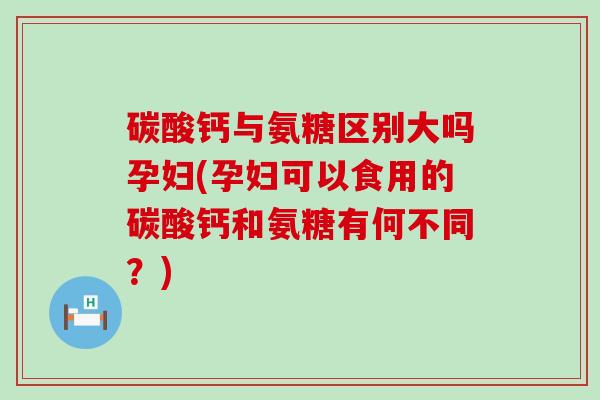 碳酸钙与氨糖区别大吗孕妇(孕妇可以食用的碳酸钙和氨糖有何不同？)