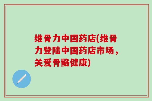 维骨力中国药店(维骨力登陆中国药店市场，关爱骨骼健康)