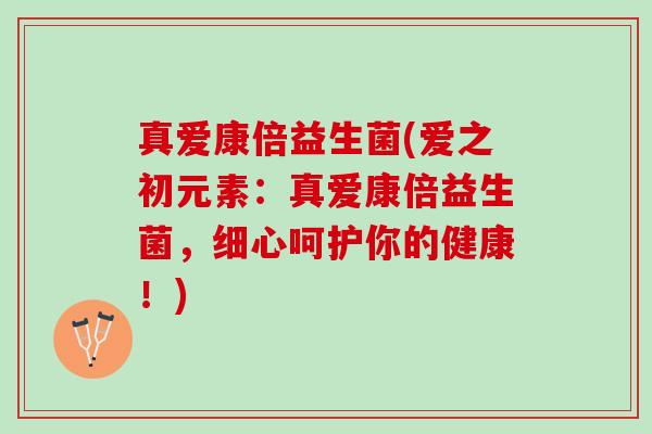 真爱康倍益生菌(爱之初元素：真爱康倍益生菌，细心呵护你的健康！)