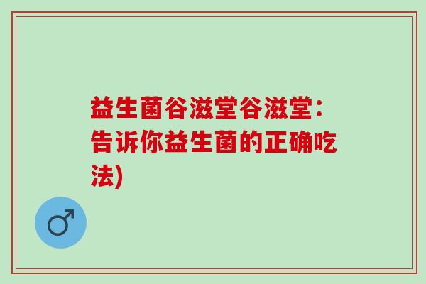 益生菌谷滋堂谷滋堂：告诉你益生菌的正确吃法)