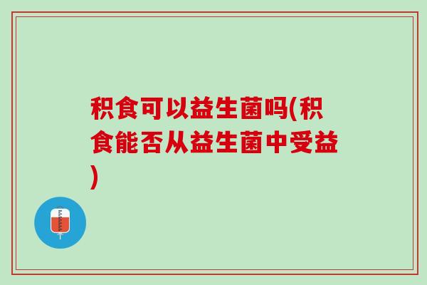 积食可以益生菌吗(积食能否从益生菌中受益)