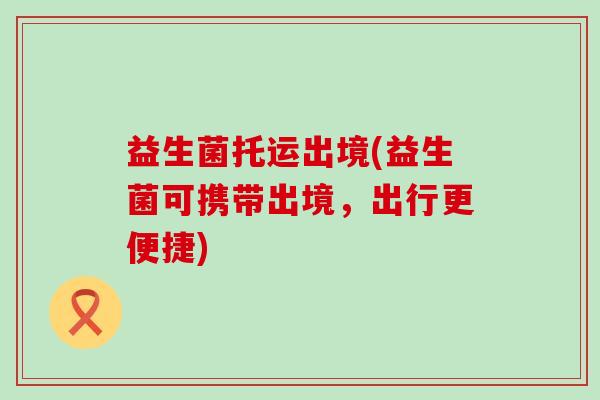 益生菌托运出境(益生菌可携带出境，出行更便捷)