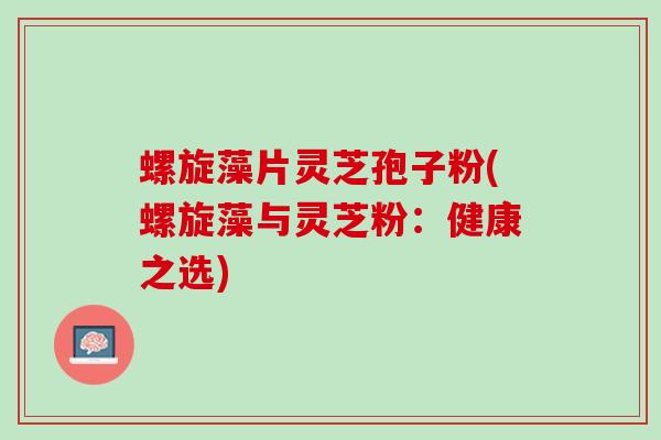 螺旋藻片灵芝孢子粉(螺旋藻与灵芝粉：健康之选)