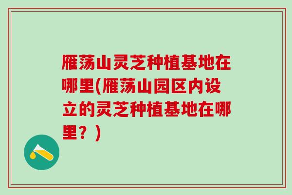 雁荡山灵芝种植基地在哪里(雁荡山园区内设立的灵芝种植基地在哪里？)