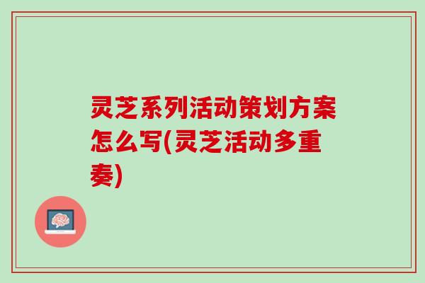 灵芝系列活动策划方案怎么写(灵芝活动多重奏)