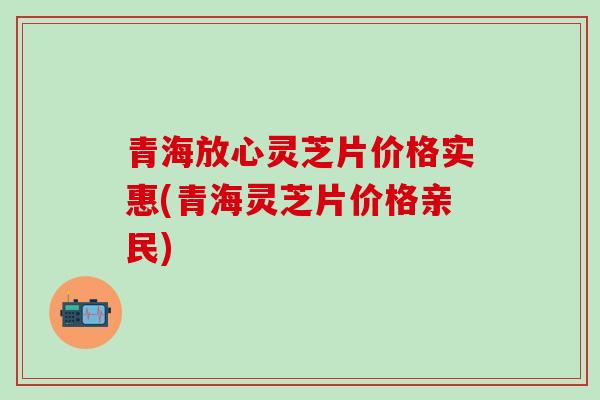 青海放心灵芝片价格实惠(青海灵芝片价格亲民)