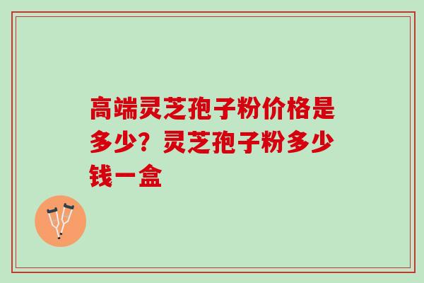 高端灵芝孢子粉价格是多少？灵芝孢子粉多少钱一盒