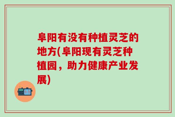 阜阳有没有种植灵芝的地方(阜阳现有灵芝种植园，助力健康产业发展)