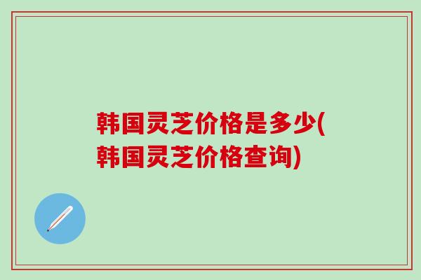 韩国灵芝价格是多少(韩国灵芝价格查询)
