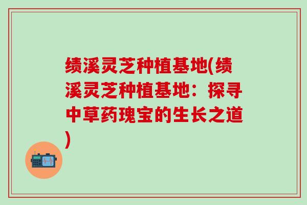 绩溪灵芝种植基地(绩溪灵芝种植基地：探寻中草药瑰宝的生长之道)