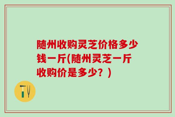 随州收购灵芝价格多少钱一斤(随州灵芝一斤收购价是多少？)