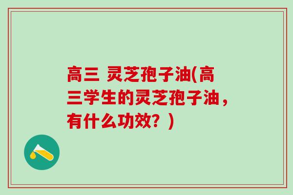 高三 灵芝孢子油(高三学生的灵芝孢子油，有什么功效？)
