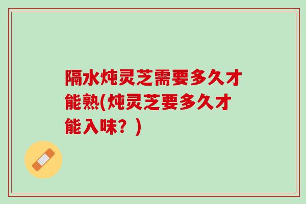 隔水炖灵芝需要多久才能熟(炖灵芝要多久才能入味？)