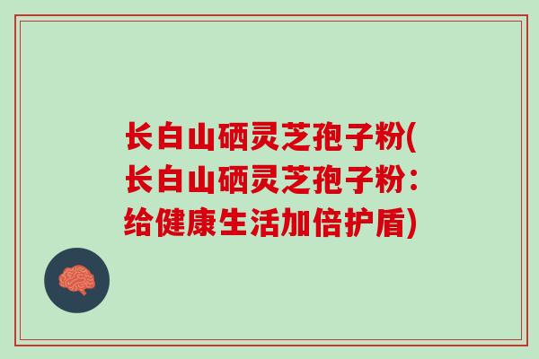 长白山硒灵芝孢子粉(长白山硒灵芝孢子粉：给健康生活加倍护盾)