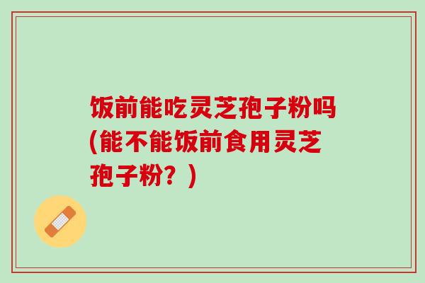 饭前能吃灵芝孢子粉吗(能不能饭前食用灵芝孢子粉？)