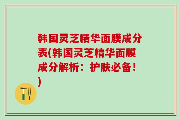 韩国灵芝精华面膜成分表(韩国灵芝精华面膜成分解析：护肤必备！)