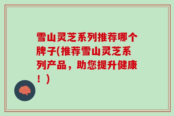 雪山灵芝系列推荐哪个牌子(推荐雪山灵芝系列产品，助您提升健康！)