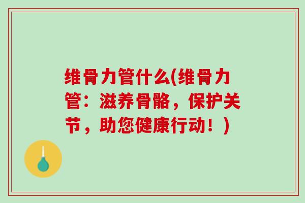 维骨力管什么(维骨力管：滋养骨骼，保护关节，助您健康行动！)